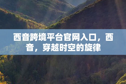 西音跨境平台官网入口，西音，穿越时空的旋律
