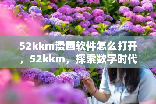 52kkm漫画软件怎么打开,52kkm,探索数字时代的无限可能 52kkm漫画软件怎么打开,52kkm,探索数字时代的无限可能