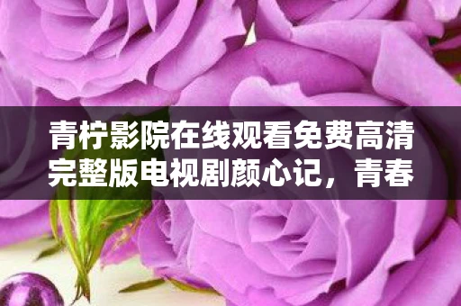 青柠影院在线观看免费高清完整版电视剧颜心记，青春，一场未完待续的旅程