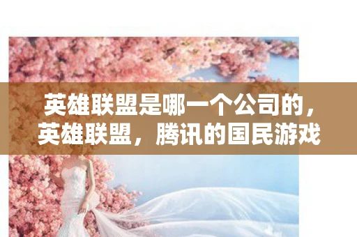 英雄联盟是哪一个公司的，英雄联盟，腾讯的国民游戏