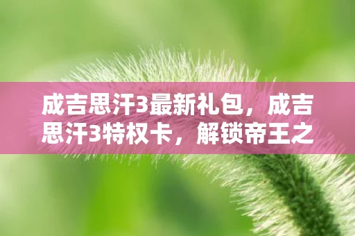 成吉思汗3最新礼包,成吉思汗3特权卡,解锁帝王之路的钥匙 成吉思汗3最新礼包,成吉思汗3特权卡,解锁帝王之路的钥匙