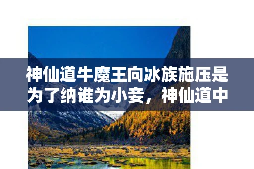 神仙道牛魔王向冰族施压是为了纳谁为小妾,神仙道中的牛魔王,从妖王到神话的蜕变 神仙道牛魔王向冰族施压是为了纳谁为小妾,神仙道中的牛魔王,从妖王到神话的蜕变