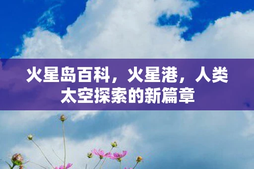 火星岛百科,火星港,人类太空探索的新篇章 火星岛百科,火星港,人类太空探索的新篇章