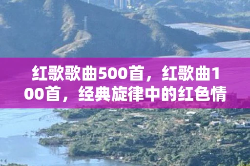 红歌歌曲500首，红歌曲100首，经典旋律中的红色情怀
