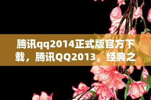 腾讯qq2014正式版官方下载，腾讯QQ2013，经典之作，回忆与创新的交汇