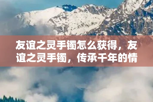 友谊之灵手镯怎么获得,友谊之灵手镯,传承千年的情感纽带 友谊之灵手镯怎么获得,友谊之灵手镯,传承千年的情感纽带