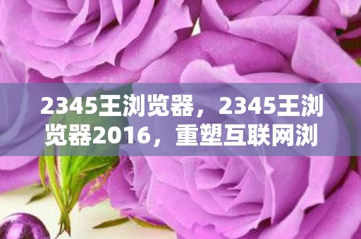 2345王浏览器,2345王浏览器2016,重塑互联网浏览体验 2345王浏览器,2345王浏览器2016,重塑互联网浏览体验