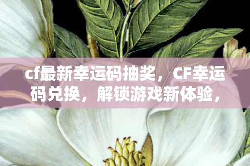 cf最新幸运码抽奖，CF幸运码兑换，解锁游戏新体验，赢取丰厚奖励！
