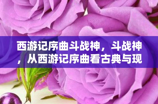 西游记序曲斗战神,斗战神,从西游记序曲看古典与现代的交融 西游记序曲斗战神,斗战神,从西游记序曲看古典与现代的交融