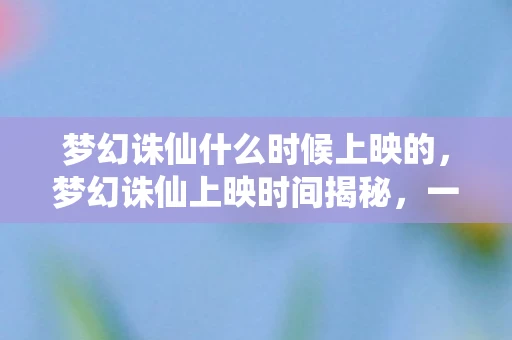 梦幻诛仙什么时候上映的，梦幻诛仙上映时间揭秘，一场仙侠奇缘的期待与惊喜