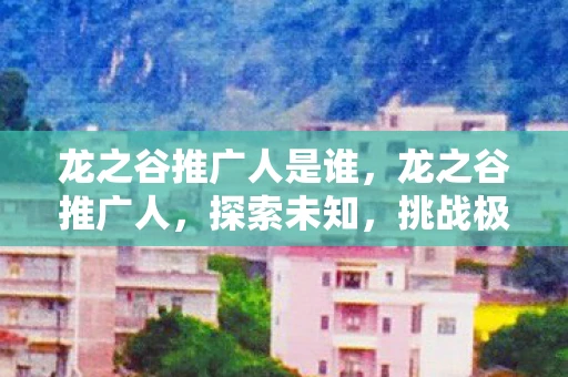 龙之谷推广人是谁，龙之谷推广人，探索未知，挑战极限