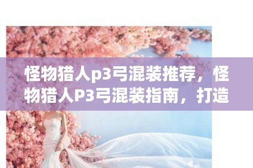 怪物猎人p3弓混装推荐,怪物猎人P3弓混装指南,打造高效狩猎装备 怪物猎人p3弓混装推荐,怪物猎人P3弓混装指南,打造高效狩猎装备