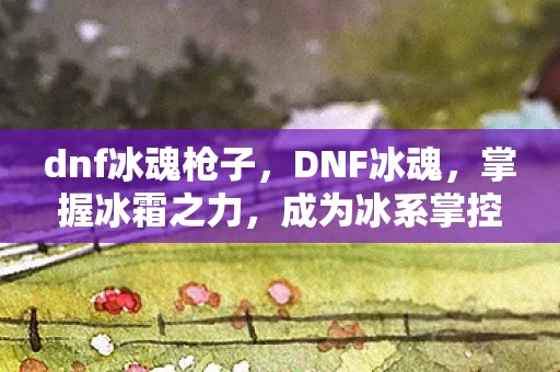 dnf冰魂枪子，DNF冰魂，掌握冰霜之力，成为冰系掌控者的终极指南