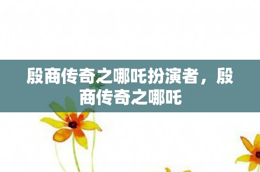 殷商传奇之哪吒扮演者，殷商传奇之哪吒