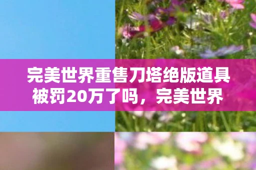 完美世界重售刀塔绝版道具被罚20万了吗,完美世界的绝版风波,重售刀塔道具引发20万罚款 完美世界重售刀塔绝版道具被罚20万了吗,完美世界的绝版风波,重售刀塔道具引发20万罚款