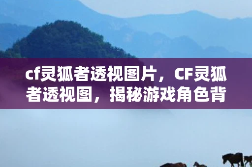 cf灵狐者透视图片,CF灵狐者透视图,揭秘游戏角色背后的故事 cf灵狐者透视图片,CF灵狐者透视图,揭秘游戏角色背后的故事