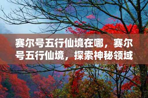 赛尔号五行仙境在哪,赛尔号五行仙境,探索神秘领域的奇幻之旅 赛尔号五行仙境在哪,赛尔号五行仙境,探索神秘领域的奇幻之旅