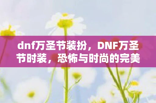 dnf万圣节装扮，DNF万圣节时装，恐怖与时尚的完美结合