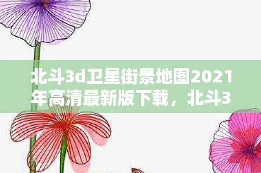 北斗3d卫星街景地图2021年高清最新版下载,北斗3D卫星街景地图2021年高清最新版下载指南 北斗3d卫星街景地图2021年高清最新版下载,北斗3D卫星街景地图2021年高清最新版下载指南