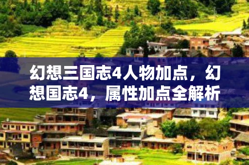 幻想三国志4人物加点，幻想国志4，属性加点全解析