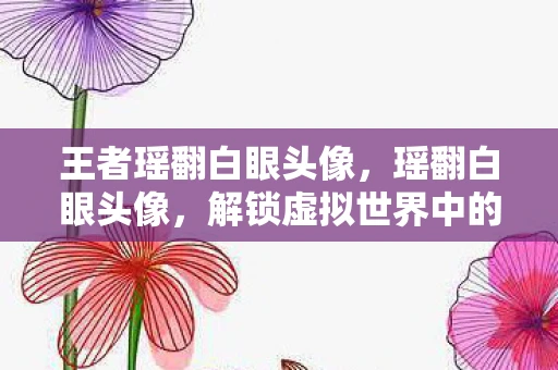 王者瑶翻白眼头像,瑶翻白眼头像,解锁虚拟世界中的个性表达 王者瑶翻白眼头像,瑶翻白眼头像,解锁虚拟世界中的个性表达