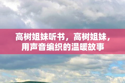 高树姐妹听书,高树姐妹,用声音编织的温暖故事 高树姐妹听书,高树姐妹,用声音编织的温暖故事