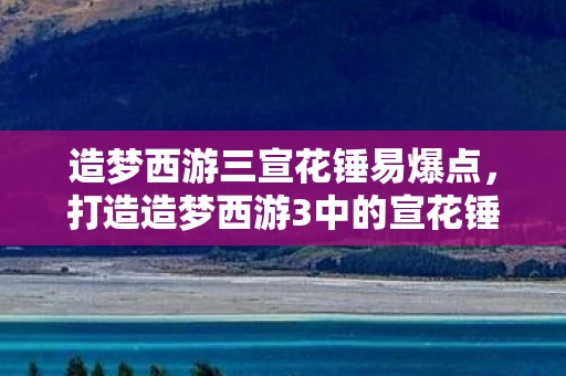 造梦西游三宣花锤易爆点,打造造梦西游3中的宣花锤,解锁神器,开启传奇之旅 造梦西游三宣花锤易爆点,打造造梦西游3中的宣花锤,解锁神器,开启传奇之旅