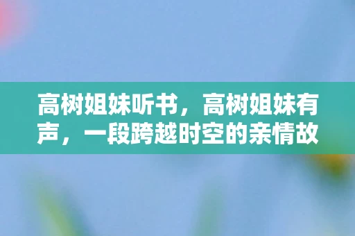 高树姐妹听书，高树姐妹有声，一段跨越时空的亲情故事