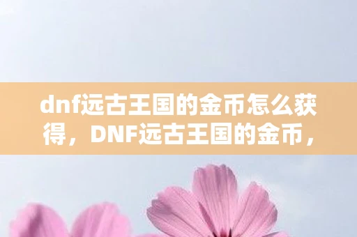 dnf远古王国的金币怎么获得,DNF远古王国的金币,揭秘古老传说中的财富与神秘 dnf远古王国的金币怎么获得,DNF远古王国的金币,揭秘古老传说中的财富与神秘