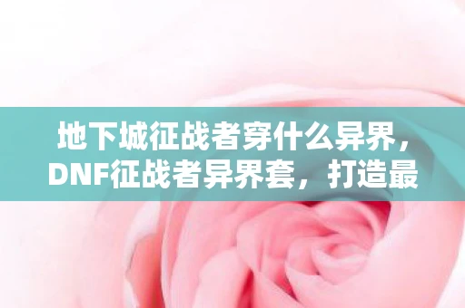 地下城征战者穿什么异界,DNF征战者异界套,打造最强战士的必备选择 地下城征战者穿什么异界,DNF征战者异界套,打造最强战士的必备选择