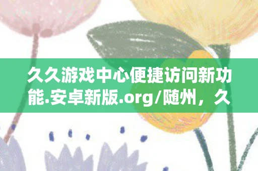 久久游戏中心便捷访问新功能.安卓新版.org/随州,久久游戏,回忆里的经典与传承 久久游戏中心便捷访问新功能.安卓新版.org/随州,久久游戏,回忆里的经典与传承