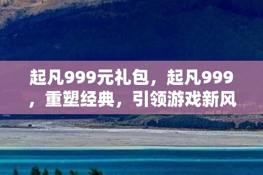 起凡999元礼包,起凡999,重塑经典,引领游戏新风尚 起凡999元礼包,起凡999,重塑经典,引领游戏新风尚