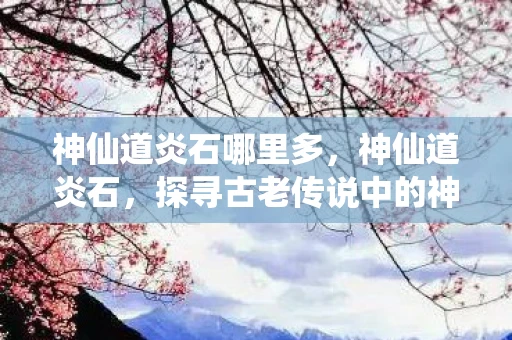 神仙道炎石哪里多，神仙道炎石，探寻古老传说中的神秘宝石