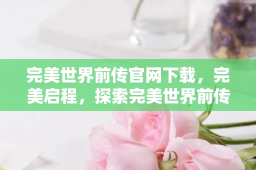 完美世界前传官网下载，完美启程，探索完美世界前传官网的奥秘