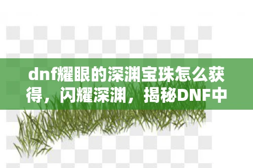 dnf耀眼的深渊宝珠怎么获得，闪耀深渊，揭秘DNF中耀眼的深渊宝珠