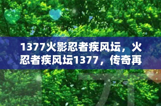 1377火影忍者疾风坛,火忍者疾风坛1377,传奇再续,忍术世界的巅峰对决 1377火影忍者疾风坛,火忍者疾风坛1377,传奇再续,忍术世界的巅峰对决