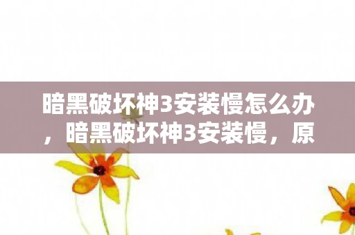 暗黑破坏神3安装慢怎么办,暗黑破坏神3安装慢,原因分析与解决方案 暗黑破坏神3安装慢怎么办,暗黑破坏神3安装慢,原因分析与解决方案