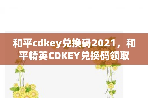 和平cdkey兑换码2021，和平精英CDKEY兑换码领取攻略2020