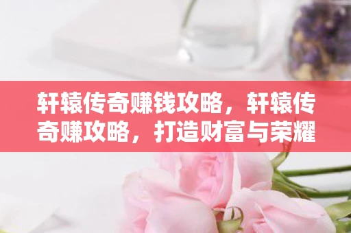 轩辕传奇赚钱攻略,轩辕传奇赚攻略,打造财富与荣耀的传奇之路 轩辕传奇赚钱攻略,轩辕传奇赚攻略,打造财富与荣耀的传奇之路