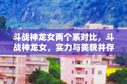 斗战神龙女两个系对比，斗战神龙女，实力与美貌并存的传奇存在