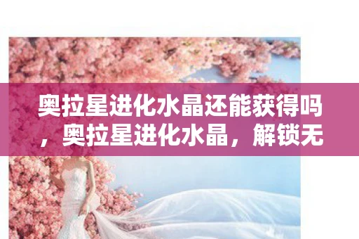 奥拉星进化水晶还能获得吗,奥拉星进化水晶,解锁无限可能的神秘钥匙 奥拉星进化水晶还能获得吗,奥拉星进化水晶,解锁无限可能的神秘钥匙