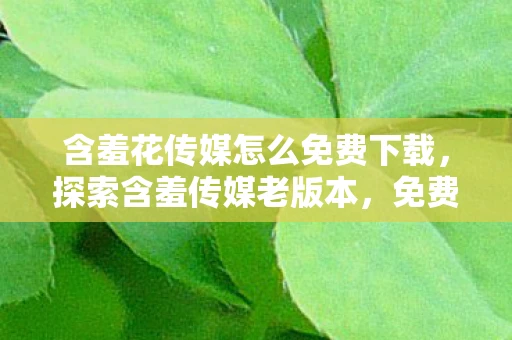 含羞花传媒怎么免费下载,探索含羞传媒老版本,免费进入的珍贵体验 含羞花传媒怎么免费下载,探索含羞传媒老版本,免费进入的珍贵体验