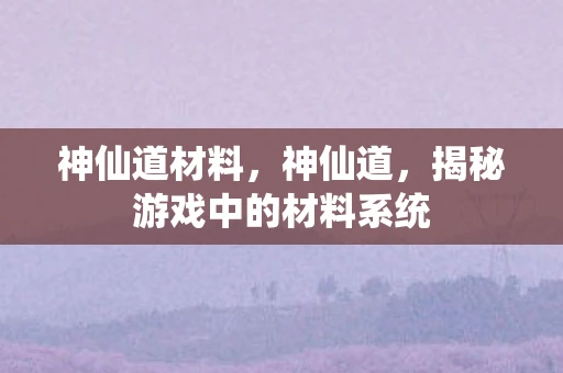 神仙道材料,神仙道,揭秘游戏中的材料系统 神仙道材料,神仙道,揭秘游戏中的材料系统