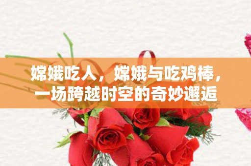 嫦娥吃人,嫦娥与吃鸡棒,一场跨越时空的奇妙邂逅 嫦娥吃人,嫦娥与吃鸡棒,一场跨越时空的奇妙邂逅