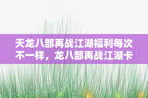 天龙八部再战江湖福利每次不一样，龙八部再战江湖卡，重温经典，再战江湖
