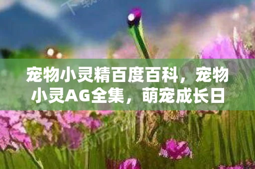 宠物小灵精百度百科，宠物小灵AG全集，萌宠成长日记与温馨互动