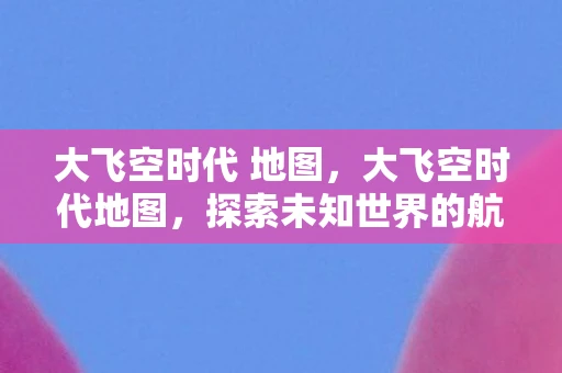 大飞空时代 地图，大飞空时代地图，探索未知世界的航路指南
