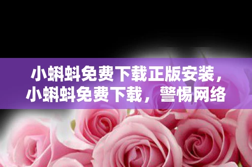 小蝌蚪免费下载正版安装，小蝌蚪免费下载，警惕网络陷阱，保护个人信息安全