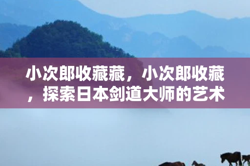 小次郎收藏藏,小次郎收藏,探索日本剑道大师的艺术与传奇 小次郎收藏藏,小次郎收藏,探索日本剑道大师的艺术与传奇