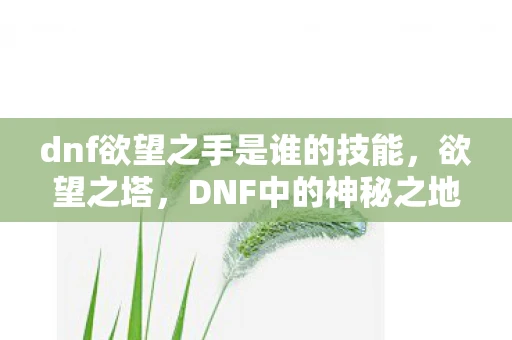 dnf欲望之手是谁的技能,欲望之塔,DNF中的神秘之地 dnf欲望之手是谁的技能,欲望之塔,DNF中的神秘之地